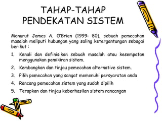 TAHAP-TAHAP
PENDEKATAN SISTEM
Menurut James A. O’Brien (1999: 80), sebuah pemecahan
masalah meliputi hubungan yang saling ketergantungan sebagai
berikut :
1. Kenali dan definisikan sebuah masalah atau kesempatan
menggunakan pemikiran sistem.
2. Kembangkan dan tinjau pemecahan alternative sistem.
3. Pilih pemecahan yang sangat memenuhi persyaratan anda
4. Rancang pemecahan sistem yang sudah dipilih
5. Terapkan dan tinjau keberhasilan sistem rancangan
 