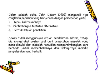 Dalam sebuah buku, John Dewey (1910) mengenali tiga
rangkaian penilaian yang berkenaan dengan pemecahan yaitu:
1. Kenali kontroversinya.
2. Pertimbangan tuntutan alternative.
3. Bentuk sebuah penelitian.
Dewey tidak menggunakan istilah pendekatan sistem, tetapi
dia mengetahui urutan asal dari pemecahan masalah yang
mana dimulai dari masalah kemudian mempertimbangkan cara
berbeda untuk memechakannya dan selanjutnya memilih
penyelesaian yang terbaik.
 
