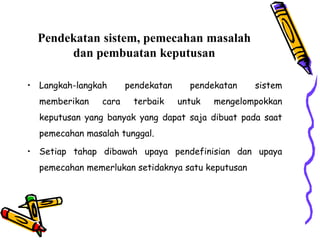 Pendekatan sistem, pemecahan masalah
dan pembuatan keputusan
• Langkah-langkah pendekatan pendekatan sistem
memberikan cara terbaik untuk mengelompokkan
keputusan yang banyak yang dapat saja dibuat pada saat
pemecahan masalah tunggal.
• Setiap tahap dibawah upaya pendefinisian dan upaya
pemecahan memerlukan setidaknya satu keputusan
 