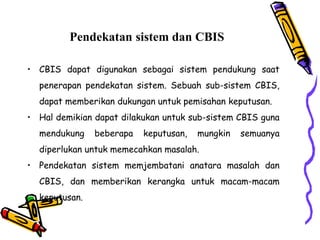 Pendekatan sistem dan CBIS
• CBIS dapat digunakan sebagai sistem pendukung saat
penerapan pendekatan sistem. Sebuah sub-sistem CBIS,
dapat memberikan dukungan untuk pemisahan keputusan.
• Hal demikian dapat dilakukan untuk sub-sistem CBIS guna
mendukung beberapa keputusan, mungkin semuanya
diperlukan untuk memecahkan masalah.
• Pendekatan sistem memjembatani anatara masalah dan
CBIS, dan memberikan kerangka untuk macam-macam
keputusan.
 