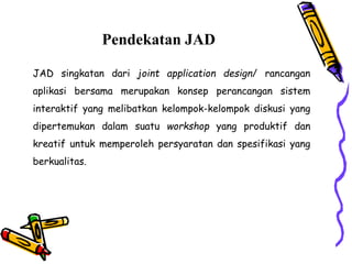 Pendekatan JAD
JAD singkatan dari joint application design/ rancangan
aplikasi bersama merupakan konsep perancangan sistem
interaktif yang melibatkan kelompok-kelompok diskusi yang
dipertemukan dalam suatu workshop yang produktif dan
kreatif untuk memperoleh persyaratan dan spesifikasi yang
berkualitas.
 