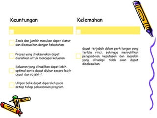 Keuntungan
Jenis dan jumlah masukan dapat diatur
dan disesuaikan dengan kebutuhan
Proses yang dilaksanakan dapat
diarahkan untuk mencapai keluaran
Keluaran yang dihasilkan dapat lebih
optimal serta dapat diukur secara lebih
cepat dan objektif.
Umpan balik dapat diperoleh pada
setiap tahap pelaksanaan program.
Kelemahan
dapat terjebak dalam perhitungan yang
terlalu rinci, sehingga menyulitkan
pengambilan keputusan dan masalah
yang dihadapi tidak akan dapat
diselesaikan.
 
