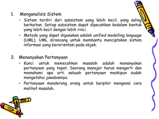 1. Menganalisis Sistem
– Sistem terdiri dari subsistem yang lebih kecil, yang saling
berkaitan. Setiap subsistem dapat dipecahkan kedalam bentuk
yang lebih kecil dengan lebih rinci.
– Metode yang dapat digunakan adalah unified modelling language
(UML). UML dirancang untuk membantu menciptakan sistem
informasi yang berorientasi pada objek.
2. Menanyakan Pertanyaan
– Kunci untuk memecahkan masalah adalah menanyakan
pertanyaan yang tepat. Seorang manajer harus mengerti dan
memahami apa arti sebuah pertanyaan meskipun sudah
mengetahui jawabannya.
– Pertanyaan mendorong orang untuk berpikir mengenai cara
melihat masalah.
 