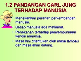 1.2 PANDANGAN CARL JUNG TERHADAP MANUSIA Menekankan peranan perkembangan manusia. Setiap manusia ada matlamat. Penekanan terhadap penyempurnaan kendiri manusia. Masa kini ditentukan oleh masa lampau dan masa akan datang. 