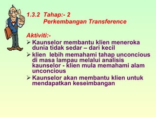 1.3.2  Tahap:- 2 Perkembangan Transference Aktiviti:- Kaunselor membantu klien meneroka dunia tidak sedar – dari kecil klien  lebih memahami tahap unconcious di masa lampau melalui analisis kaunselor - klien mula memahami alam unconcious Kaunselor akan membantu klien untuk mendapatkan keseimbangan 