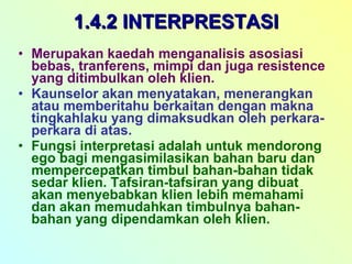 1.4.2 INTERPRESTASI Merupakan kaedah menganalisis asosiasi bebas, tranferens, mimpi dan juga resistence yang ditimbulkan oleh klien. Kaunselor akan menyatakan, menerangkan atau memberitahu berkaitan dengan makna tingkahlaku yang dimaksudkan oleh perkara-perkara di atas. Fungsi interpretasi adalah untuk mendorong ego bagi mengasimilasikan bahan baru dan mempercepatkan timbul bahan-bahan tidak sedar klien. Tafsiran-tafsiran yang dibuat akan menyebabkan klien lebih memahami dan akan memudahkan timbulnya bahan-bahan yang dipendamkan oleh klien. 