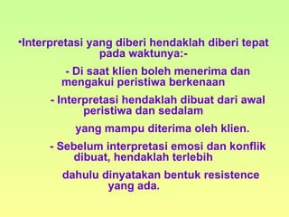 Interpretasi yang diberi hendaklah diberi tepat pada waktunya:- - Di saat klien boleh menerima dan mengakui peristiwa berkenaan - Interpretasi hendaklah dibuat dari awal peristiwa dan sedalam   yang mampu diterima oleh klien. - Sebelum interpretasi emosi dan konflik dibuat, hendaklah terlebih   dahulu dinyatakan bentuk resistence yang ada.  