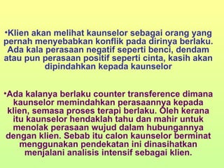 Klien akan melihat kaunselor sebagai orang yang pernah menyebabkan konflik pada dirinya berlaku. Ada kala perasaan negatif seperti benci, dendam atau pun perasaan positif seperti cinta, kasih akan dipindahkan kepada kaunselor Ada kalanya berlaku counter transference dimana kaunselor memindahkan perasaannya kepada klien, semasa proses terapi berlaku. Oleh kerana itu kaunselor hendaklah tahu dan mahir untuk menolak perasaan wujud dalam hubungannya dengan klien. Sebab itu calon kaunselor berminat menggunakan pendekatan ini dinasihatkan menjalani analisis intensif sebagai klien. 