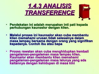 1.4.3 ANALISIS TRANSFERENCE Pendekatan ini adalah merupakan inti pati kepada perhubungan kaunselor dengan klien. Melalui proses ini kaunselor akan cuba membantu klien memahami urusan tidak selesainya dalam masa lampau bersama dengan orang yang signifikan kepadanya. Contoh ibu atau bapa Proses rawatan akan cuba menghidupkan kembali pengalaman-pengalaman masa lampau klien. Kaunselor akan membantu klien memahami pengalaman-pengalaman masa lalunya yang ada kaitannya dengan kehidupan di masa kini 