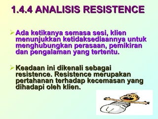 1.4.4 ANALISIS RESISTENCE   Ada ketikanya semasa sesi, klien menunjukkan ketidaksediaannya untuk menghubungkan perasaan, pemikiran dan pengalaman yang tertentu. Keadaan ini dikenali sebagai resistence. Resistence merupakan pertahanan terhadap kecemasan yang dihadapi oleh klien. 
