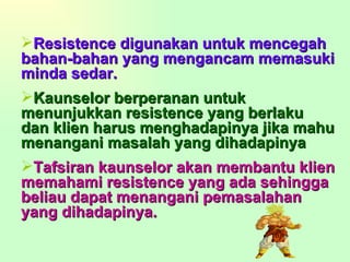 Resistence digunakan untuk mencegah bahan-bahan yang mengancam memasuki minda sedar. Kaunselor berperanan untuk menunjukkan resistence yang berlaku dan klien harus menghadapinya jika mahu menangani masalah yang dihadapinya Tafsiran kaunselor akan membantu klien memahami resistence yang ada sehingga beliau dapat menangani pemasalahan yang dihadapinya. 