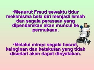 Menurut Freud sewaktu tidur mekanisma bela diri menjadi lemah dan segala perasaan yang dipendamkan akan muncul ke permukaan. Melalui mimpi segala hasrat, keinginan dan ketakutan yang tidak disedari akan dapat dinyatakan. 