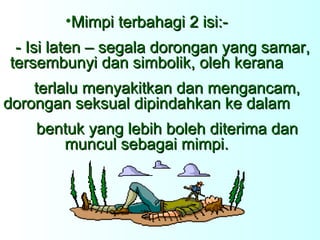 Mimpi terbahagi 2 isi:- - Isi laten – segala dorongan yang samar, tersembunyi dan simbolik, oleh kerana   terlalu menyakitkan dan mengancam, dorongan seksual dipindahkan ke dalam   bentuk yang lebih boleh diterima dan muncul sebagai mimpi. 