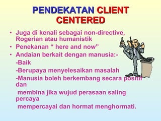 PENDEKATAN  CLIENT CENTERED Juga di kenali sebagai non-directive, Rogerian atau humanistik Penekanan “ here and now” Andaian berkait dengan manusia:- -Baik -Berupaya menyelesaikan masalah -Manusia boleh berkembang secara positif dan    membina jika wujud perasaan saling percaya    mempercayai dan hormat menghormati. 
