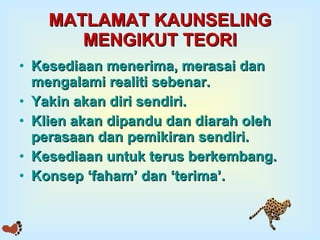 MATLAMAT KAUNSELING MENGIKUT TEORI Kesediaan menerima, merasai dan mengalami realiti sebenar. Yakin akan diri sendiri. Klien akan dipandu dan diarah oleh perasaan dan pemikiran sendiri. Kesediaan untuk terus berkembang. Konsep ‘faham’ dan ‘terima’. 
