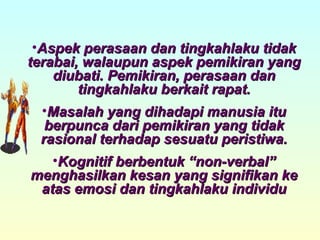 Aspek perasaan dan tingkahlaku tidak terabai, walaupun aspek pemikiran yang diubati. Pemikiran, perasaan dan tingkahlaku berkait rapat. Masalah yang dihadapi manusia itu berpunca dari pemikiran yang tidak rasional terhadap sesuatu peristiwa. Kognitif berbentuk “non-verbal” menghasilkan kesan yang signifikan ke atas emosi dan tingkahlaku individu 