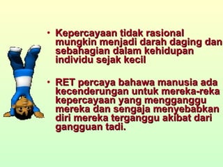 Kepercayaan tidak rasional mungkin menjadi darah daging dan sebahagian dalam kehidupan individu sejak kecil RET percaya bahawa manusia ada kecenderungan untuk mereka-reka kepercayaan yang mengganggu mereka dan sengaja menyebabkan diri mereka terganggu akibat dari gangguan tadi. 