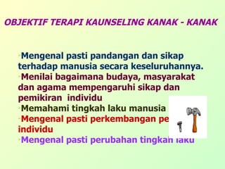 OBJEKTIF TERAPI KAUNSELING KANAK - KANAK Mengenal pasti pandangan dan sikap terhadap manusia secara keseluruhannya. Menilai bagaimana budaya, masyarakat dan agama mempengaruhi sikap dan pemikiran  individu Memahami tingkah laku manusia   Mengenal pasti perkembangan pesonaliti individu Mengenal pasti perubahan tingkah laku 