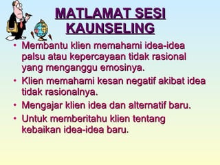 MATLAMAT SESI KAUNSELING Membantu klien memahami idea-idea palsu atau kepercayaan tidak rasional yang menganggu emosinya. Klien memahami kesan negatif akibat idea tidak rasionalnya. Mengajar klien idea dan alternatif baru. Untuk memberitahu klien tentang kebaikan idea-idea baru . 
