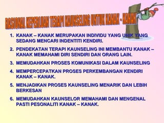 RASIONAL KEPERLUAN TERAPI KAUNSELING UNTUK KANAK - KANAK KANAK – KANAK MERUPAKAN INDIVIDU YANG UNIK YANG SEDANG MENCARI INDENTITI KENDIRI. PENDEKATAN TERAPI KAUNSELING INI MEMBANTU KANAK – KANAK MEMAHAMI DIRI SENDIRI DAN ORANG LAIN. MEMUDAHKAN PROSES KOMUNIKASI DALAM KAUNSELING MEMPERCEPATKAN PROSES PERKEMBANGAN KENDIRI KANAK – KANAK. MENJADIKAN PROSES KAUNSELING MENARIK DAN LEBIH BERKESAN MEMUDAHKAN KAUNSELOR MEMAHAMI DAN MENGENAL PASTI PESONALITI KANAK – KANAK. 
