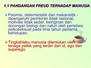 1.1 PANDANGAN FREUD TERHADAP MANUSIA Pesimis, deterministik dan mekanistik - dipengaruhi pemikiran tidak rasional, motivasi tidak sedar, keinginan dan dorongan biologi dan naluri oleh peristiwa psikoseksual pada lima tahun pertama kehidupan . Tingkahlaku manusia ditentukan oleh tenaga psikik yang terdiri dari id, ego dan superego.   