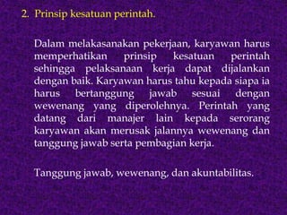 2. Prinsip kesatuan perintah.
Dalam melakasanakan pekerjaan, karyawan harus
memperhatikan prinsip kesatuan perintah
sehingga pelaksanaan kerja dapat dijalankan
dengan baik. Karyawan harus tahu kepada siapa ia
harus bertanggung jawab sesuai dengan
wewenang yang diperolehnya. Perintah yang
datang dari manajer lain kepada serorang
karyawan akan merusak jalannya wewenang dan
tanggung jawab serta pembagian kerja.
Tanggung jawab, wewenang, dan akuntabilitas.
 