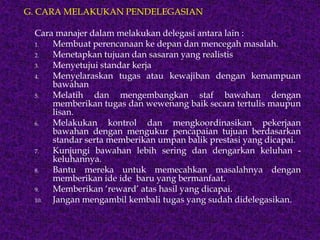 G. CARA MELAKUKAN PENDELEGASIAN
Cara manajer dalam melakukan delegasi antara lain :
1. Membuat perencanaan ke depan dan mencegah masalah.
2. Menetapkan tujuan dan sasaran yang realistis
3. Menyetujui standar kerja
4. Menyelaraskan tugas atau kewajiban dengan kemampuan
bawahan
5. Melatih dan mengembangkan staf bawahan dengan
memberikan tugas dan wewenang baik secara tertulis maupun
lisan.
6. Melakukan kontrol dan mengkoordinasikan pekerjaan
bawahan dengan mengukur pencapaian tujuan berdasarkan
standar serta memberikan umpan balik prestasi yang dicapai.
7. Kunjungi bawahan lebih sering dan dengarkan keluhan -
keluhannya.
8. Bantu mereka untuk memecahkan masalahnya dengan
memberikan ide ide baru yang bermanfaat.
9. Memberikan ‘reward’ atas hasil yang dicapai.
10. Jangan mengambil kembali tugas yang sudah didelegasikan.
 