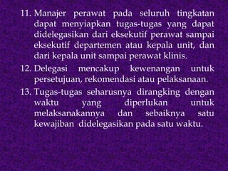 11. Manajer perawat pada seluruh tingkatan
dapat menyiapkan tugas-tugas yang dapat
didelegasikan dari eksekutif perawat sampai
eksekutif departemen atau kepala unit, dan
dari kepala unit sampai perawat klinis.
12. Delegasi mencakup kewenangan untuk
persetujuan, rekomendasi atau pelaksanaan.
13. Tugas-tugas seharusnya dirangking dengan
waktu yang diperlukan untuk
melaksanakannya dan sebaiknya satu
kewajiban didelegasikan pada satu waktu.
 