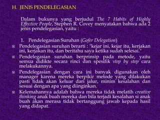 H. JENIS PENDELEGASIAN
Dalam bukunya yang berjudul The 7 Habits of Highly
Effective People, Stephen R. Covey menyatakan bahwa ada 2
jenis pendelegasian, yaitu :
1. Pendelegasian Suruhan (Gofer Delegation)
 Pendelegasian suruhan berarti : "kejar ini, kejar itu, kerjakan
ini, kerjakan itu, dan beritahu saya ketika sudah selesai."
 Pendelegasian suruhan berprinsip pada metode, yaitu
semua didikte secara rinci dan spesifik step by step cara
melakukannya.
 Pendelegasian dengan cara ini banyak digunakan oleh
manager karena mereka berpikir metode yang dilakukan
pasti tidak akan keluar dari jalur, minim kesalahan dan
sesuai dengan apa yang diinginkan.
 Kelemahannya adalah bahwa mereka tidak melatih creative
thinking anak buah mereka dan bila terjadi kesalahan si anak
buah akan merasa tidak bertanggung jawab kepada hasil
yang didapat.
 