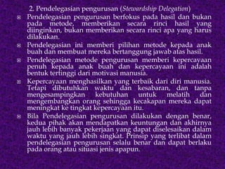 2. Pendelegasian pengurusan (Stewardship Delegation)
 Pendelegasian pengurusan berfokus pada hasil dan bukan
pada metode, memberikan secara rinci hasil yang
diinginkan, bukan memberikan secara rinci apa yang harus
dilakukan.
 Pendelegasian ini memberi pilihan metode kepada anak
buah dan membuat mereka bertanggung jawab atas hasil.
 Pendelegasian metode pengurusan memberi kepercayaan
penuh kepada anak buah dan kepercayaan ini adalah
bentuk tertinggi dari motivasi manusia.
 Kepercayaan menghasilkan yang terbaik dari diri manusia.
Tetapi dibutuhkan waktu dan kesabaran, dan tanpa
mengesampingkan kebutuhan untuk melatih dan
mengembangkan orang sehingga kecakapan mereka dapat
meningkat ke tingkat kepercayaan itu.
 Bila Pendelegasian pengurusan dilakukan dengan benar,
kedua pihak akan mendapatkan keuntungan dan akhirnya
jauh lebih banyak pekerjaan yang dapat diselesaikan dalam
waktu yang jauh lebih singkat. Prinsip yang terlibat dalam
pendelegasian pengurusan selalu benar dan dapat berlaku
pada orang atau situasi jenis apapun.
 