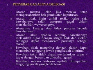 I. PENYEBAB GAGALNYA DELEGASI
1. Atasan merasa lebih jika mereka tetap
mempertahankan hak pembuatan keputusan.
2. Atasan tidak ingin ambil resiko kalau saja
bawahannya salah ataupun gagal dalam
menjalankan wewenangnya.
3. Atasannya kurang atau tidak percaya kepada
bawahannya.
4. Atasan takut apabila seorang bawahannya
melakukan tugas dengan sangat baik dan efektif,
sehingga dapat mengancam posisinya sebagai
atasan.
5. Bawahan tidak menerima dengan alasan dapat
menambah tanggung jawab yang sudah diterima.
6. Bawahan takut tidak dapat menjalankan tugas –
tugas dengan benar dan dikatakan gagal.
7. Bawahan merasa tertekan apabila dilimpahkan
tanggung jawab yang lebih besar.
 