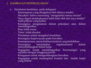 J. HAMBATAN PENDELEGASIAN
a. Hambatan hambatan pada delegator
· Kemampuan yang diragukan oleh dirinya sendiri
· Meyakini bahwa seseorang “mengetahui semua rincian”
“Saya dapat melakukannya lebih baik oleh diri saya sendiri”
buah pikiran yang keliru.
· Kurangnya pengalaman dalam pekerjaan atau dalam
mendelegasikan
· Rasa tidak aman
· Takut tidak disukai
· Penolakan untuk mengakui kesalahan
· Kurangnya kepercayaan pada bawahan
· Kesempurnaan, menyebabkan kontrol yang berlebihan
· Kurangnya ketrampilan organisasional dalam
menyeimbangkan beban kerja
· Kegagalan untuk mendelegasikan kewenangan yang
sepadan dengan tanggung jawab.
· Keseganan untuk mengembangkan bawahan
· Kegagalan untuk menetapkan kontrol dan tindak lanjut
yang efektif.
 