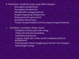b. Hambatan- hambatan pada yang diberi delegasi
· Kurangnya pengalaman
· Kurangnya kompetensi
· Menghindari tanggung jawab
· Sangat tergantung dengan boss
· Kekacauan [disorganization]
· Kelebihan beban kerja
· Terlalu memperhatikan hal hal yang kurang bermanfaat
c. Hambatan- hambatan dalam situasi
· Kebijakan tertuju pada satu orang
· Tidak ada toleransi kesalahan
· Kekritisan keputusan
· Urgensi, tidak ada waktu untuk menjelaskan [krisis
manajemen]
· Kebingungan dalam tanggung jawab dan kewenangan.
· Kekurangan tenaga
 