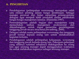 A. PENGERTIAN
 Pendelegasian (pelimpahan wewenang) merupakan salah
satu elemen penting dalam fungsi pembinaan. Sebagai
manajer perawat dan bidan menerima prinsip-prinsip
delegasi agar menjadi lebih produktif dalam melakukan
fungsi-fungsi manajemen lainnya. (Handoko.1997).
 Penendelegasian adalah bagian dari manajemen yang
memerlukan latihan manajemen professional dan
dikembangkan untuk dapat menerima pendelegasian
tanggung jawab secara structural.(Swanbrug. 2000).
 Delegasi adalah suatu pelimpahan wewenang dan tanggung
jawab formal kepada orang lain untuk melaksanakan
kegiatan tertentu.
 Pendelegasian adalah pelimpahan kekuasaan, wewenang
dan tanggung jawab kepada orang lain. Pekerjaan-pekerjaan
yang sifatnya rutinitas sebaiknya didelegasikan ke orang
lain agar seorang manajer dapat menggunakan waktunya
itu untuk melakukan tugasnya sebagai seorang manajer.
 