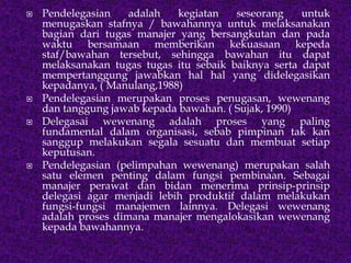  Pendelegasian adalah kegiatan seseorang untuk
menugaskan stafnya / bawahannya untuk melaksanakan
bagian dari tugas manajer yang bersangkutan dan pada
waktu bersamaan memberikan kekuasaan kepeda
staf/bawahan tersebut, sehingga bawahan itu dapat
melaksanakan tugas tugas itu sebaik baiknya serta dapat
mempertanggung jawabkan hal hal yang didelegasikan
kepadanya, ( Manulang,1988)
 Pendelegasian merupakan proses penugasan, wewenang
dan tanggung jawab kepada bawahan. ( Sujak, 1990)
 Delegasai wewenang adalah proses yang paling
fundamental dalam organisasi, sebab pimpinan tak kan
sanggup melakukan segala sesuatu dan membuat setiap
keputusan.
 Pendelegasian (pelimpahan wewenang) merupakan salah
satu elemen penting dalam fungsi pembinaan. Sebagai
manajer perawat dan bidan menerima prinsip-prinsip
delegasi agar menjadi lebih produktif dalam melakukan
fungsi-fungsi manajemen lainnya. Delegasi wewenang
adalah proses dimana manajer mengalokasikan wewenang
kepada bawahannya.
 