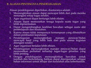 B. ALASAN PENTINGNYA PENDELEGASIAN
Alasan pendelegasian diperlukan, diantaranya adalah :
1. Memungkinkan atasan dapat mencapai lebih dari pada mereka
menangani setiap tugas sendiri.
2. Agar organisasi dapat berfungsi lebih efisien.
3. Atasan dapat memusatkan tenaga kepada suatu tugas yang
lebih diprioritaskan.
4. Dapat mengembangkan keahlian bawahan sebagai suatu alat
pembelajaran dari kesalahan.
5. Karena atasan tidak mempunyai kemampuan yang dibutuhkan
dalam pembuatan keputusan.
6. Pendelegasian memungkinkan manajer perawat/bidan
mencapai hasil yang lebih baik dari pada semua kegiatan
ditangani sendiri.
7. Agar organisasi berjalan lebih efisien.
8. Pendelegasian memungkinkan manajer perawat/bidan dapat
memusatkan perhatian terhadap tugas-tugas prioritas yang
lebih penting.
9. Dengan pendelegasian, memungkinkan bawahan untuk
tumbuh dan berkembang, bahkan dapat dipergunakan sebagai
bahan informasi untuk belajar dari kesalahan atau keberhasilan.
 