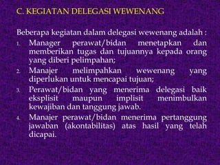 C. KEGIATAN DELEGASI WEWENANG
Beberapa kegiatan dalam delegasi wewenang adalah :
1. Manager perawat/bidan menetapkan dan
memberikan tugas dan tujuannya kepada orang
yang diberi pelimpahan;
2. Manajer melimpahkan wewenang yang
diperlukan untuk mencapai tujuan;
3. Perawat/bidan yang menerima delegasi baik
eksplisit maupun implisit menimbulkan
kewajiban dan tanggung jawab.
4. Manajer perawat/bidan menerima pertanggung
jawaban (akontabilitas) atas hasil yang telah
dicapai.
 
