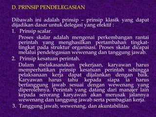 D. PRINSIP PENDELEGASIAN
Dibawah ini adalah prinsip – prinsip klasik yang dapat
dijadikan dasar untuk delegasi yang efektif :
1. Prinsip scalar.
Proses skalar adalah mengenai perkembangan rantai
perintah yang menghasilkan pertambahan tingkat-
tingkat pada struktur organisasi. Proses skalar dicapai
melalui pendelegasian wewenang dan tanggung jawab.
2. Prinsip kesatuan perintah.
Dalam melakasanakan pekerjaan, karyawan harus
memperhatikan prinsip kesatuan perintah sehingga
pelaksanaan kerja dapat dijalankan dengan baik.
Karyawan harus tahu kepada siapa ia harus
bertanggung jawab sesuai dengan wewenang yang
diperolehnya. Perintah yang datang dari manajer lain
kepada serorang karyawan akan merusak jalannya
wewenang dan tanggung jawab serta pembagian kerja.
3. Tanggung jawab, wewenang, dan akuntabilitas.
 