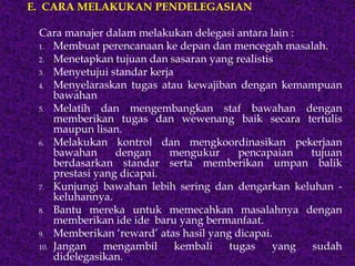 E. CARA MELAKUKAN PENDELEGASIAN
Cara manajer dalam melakukan delegasi antara lain :
1. Membuat perencanaan ke depan dan mencegah masalah.
2. Menetapkan tujuan dan sasaran yang realistis
3. Menyetujui standar kerja
4. Menyelaraskan tugas atau kewajiban dengan kemampuan
bawahan
5. Melatih dan mengembangkan staf bawahan dengan
memberikan tugas dan wewenang baik secara tertulis
maupun lisan.
6. Melakukan kontrol dan mengkoordinasikan pekerjaan
bawahan dengan mengukur pencapaian tujuan
berdasarkan standar serta memberikan umpan balik
prestasi yang dicapai.
7. Kunjungi bawahan lebih sering dan dengarkan keluhan -
keluhannya.
8. Bantu mereka untuk memecahkan masalahnya dengan
memberikan ide ide baru yang bermanfaat.
9. Memberikan ‘reward’ atas hasil yang dicapai.
10. Jangan mengambil kembali tugas yang sudah
didelegasikan.
 