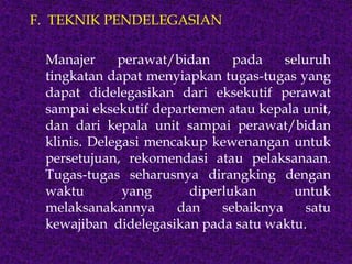 F. TEKNIK PENDELEGASIAN
Manajer perawat/bidan pada seluruh
tingkatan dapat menyiapkan tugas-tugas yang
dapat didelegasikan dari eksekutif perawat
sampai eksekutif departemen atau kepala unit,
dan dari kepala unit sampai perawat/bidan
klinis. Delegasi mencakup kewenangan untuk
persetujuan, rekomendasi atau pelaksanaan.
Tugas-tugas seharusnya dirangking dengan
waktu yang diperlukan untuk
melaksanakannya dan sebaiknya satu
kewajiban didelegasikan pada satu waktu.
 