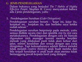 G. JENIS PENDELEGASIAN
Dalam bukunya yang berjudul The 7 Habits of Highly
Effective People, Stephen R. Covey menyatakan bahwa
ada 2 jenis pendelegasian, yaitu :
1. Pendelegasian Suruhan (Gofer Delegation)
Pendelegasian suruhan berarti : "kejar ini, kejar itu,
kerjakan ini, kerjakan itu, dan beritahu saya ketika
sudah selesai.“
Pendelegasian suruhan berprinsip pada metode, yaitu
semua didikte secara rinci dan spesifik step by step cara
melakukannya. Pendelegasian dengan cara ini banyak
digunakan oleh manager karena mereka berpikir
metode yang dilakukan pasti tidak akan keluar dari
jalur, minim kesalahan dan sesuai dengan apa yang
diinginkan. Tapi kelemahannya adalah bahwa mereka
tidak melatih creative thinking anak buah mereka dan
bila terjadi kesalahan si anak buah akan merasa tidak
bertanggung jawab kepada hasil yang didapat.
 