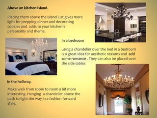 Placing them above the island just gives more
light for prepping dinner and decorating
cookies and adds to your kitchen’s
personality and theme.
Above an kitchen island.
using a chandelier over the bed in a bedroom
is a great idea for aesthetic reasons and add
some romance . They can also be placed over
the side tables
In a bedroom
Make walk from room to room a bit more
interesting. Hanging a chandelier above the
path to light the way in a fashion-forward
style.
In the hallway.
 