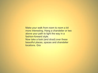 Make your walk from room to room a bit
more interesting. Hang a chandelier or two
above your path to light the way in a
fashion-forward style.
Now take a look (and drool) over these
beautiful places, spaces and chandelier
locations. Gra
 