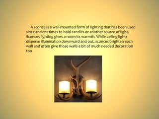 A sconce is a wall-mounted form of lighting that has been used
since ancient times to hold candles or another source of light.
Sconces lighting gives a room its warmth. While ceiling lights
disperse illumination downward and out, sconces brighten each
wall and often give those walls a bit of much needed decoration
too
 