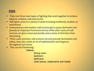 There are three main types of lighting that work together to achieve
balance: ambient, task and accent.
 Wall lights come in a variety of styles including traditional, modern, or
transitional.
 Contemporary and modern wall sconces give a space distinction and
provide an important functional service while other styles of wall
sconces can give a room personality and a sense of direction when
decorating.
 When used correctly, wall sconces not only provide illumination and
safety, they also create an air of sophistication and elegance
throughout your home
 They can be Positioning:
hallway.
dining room
bedroom
bathroom
retail stores, restaurants and hotels
ÙSES
 