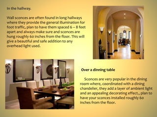 In the hallway.
Wall sconces are often found in long hallways
where they provide the general illumination for
foot traffic, plan to have them spaced 6 – 8 feet
apart and always make sure and sconces are
hung roughly 60 inches from the floor. This will
give a beautiful and safe addition to any
overhead light used.
Over a dinning table
Sconces are very popular in the dining
room where, coordinated with a dining
chandelier, they add a layer of ambient light
and an appealing decorating effect., plan to
have your sconces installed roughly 60
inches from the floor.
 