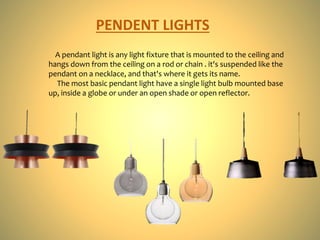 PENDENT LIGHTS
A pendant light is any light fixture that is mounted to the ceiling and
hangs down from the ceiling on a rod or chain . it's suspended like the
pendant on a necklace, and that's where it gets its name.
The most basic pendant light have a single light bulb mounted base
up, inside a globe or under an open shade or open reflector.
 