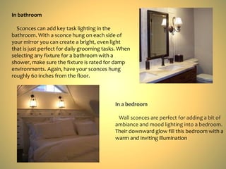 In bathroom
Sconces can add key task lighting in the
bathroom. With a sconce hung on each side of
your mirror you can create a bright, even light
that is just perfect for daily grooming tasks. When
selecting any fixture for a bathroom with a
shower, make sure the fixture is rated for damp
environments. Again, have your sconces hung
roughly 60 inches from the floor.
In a bedroom
Wall sconces are perfect for adding a bit of
ambiance and mood lighting into a bedroom.
Their downward glow fill this bedroom with a
warm and inviting illumination
 