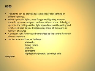  Pendants can be provided as ambient or task lighting or
general lighting .
 When a pendant lights, used for general lighting, many of
these fixtures are designed to throw at least some of the light
up, onto the ceiling. As that light spreads across the ceiling and
is reflected back down, it helps us see more of the room, or
hallway, of course
 A pendant light fixture can be mounted as the central fixture in
almost any room
 for instance -corridor or hallway
stairwells
dining rooms
kitchens
bedrooms
highlight our photos, paintings and
sculpture
ÙSES
 