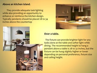 Above an kitchen island.
They provide adequate task lighting
while also providing an opportunity to
enhance or reinforce the kitchen design.
Typically pendants should be placed 28 to 34
inches above the countertop
Over a table.
The fixture can provide brighter light for any
tasks done at the table and softer light while
dining. The recommended height to hang a
pendant above a table is 28 to 32 inches, but the
fixture can be hung slightly higher or lower
depending on personal preference, fixture size
and ceiling height.
 